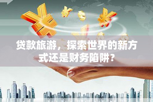 万年贷款旅游，探索世界的新方式还是财务陷阱？